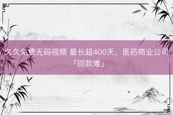 久久免费无码视频 最长超400天，医药商业公司「回款难」