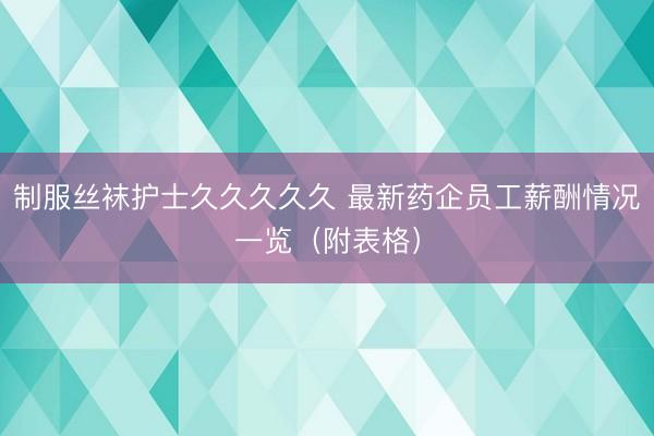 制服丝袜护士久久久久久 最新药企员工薪酬情况一览（附表格）
