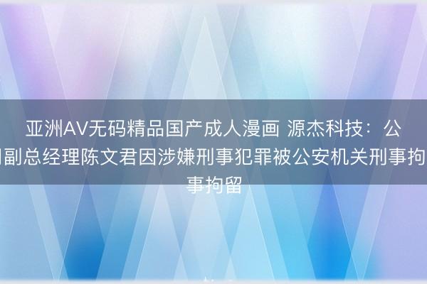 亚洲AV无码精品国产成人漫画 源杰科技：公司副总经理陈文君因涉嫌刑事犯罪被公安机关刑事拘留