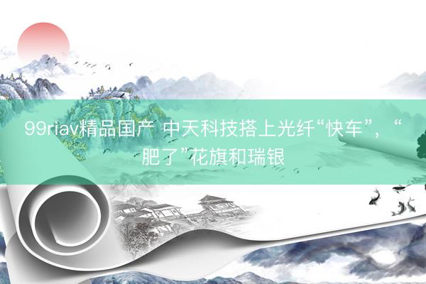 99riav精品国产 中天科技搭上光纤“快车”，“肥了”花旗和瑞银