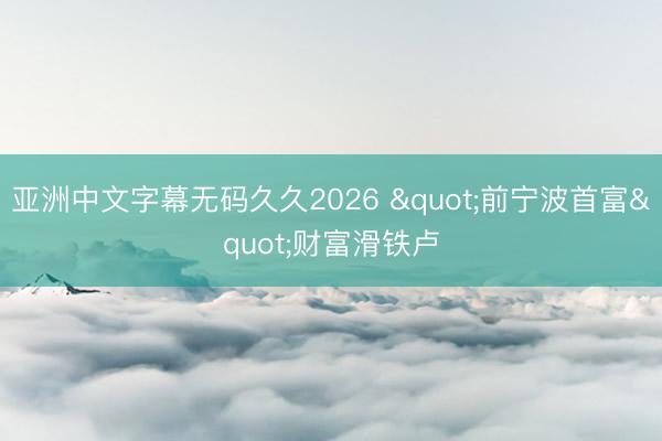 亚洲中文字幕无码久久2026 "前宁波首富"财富滑铁卢