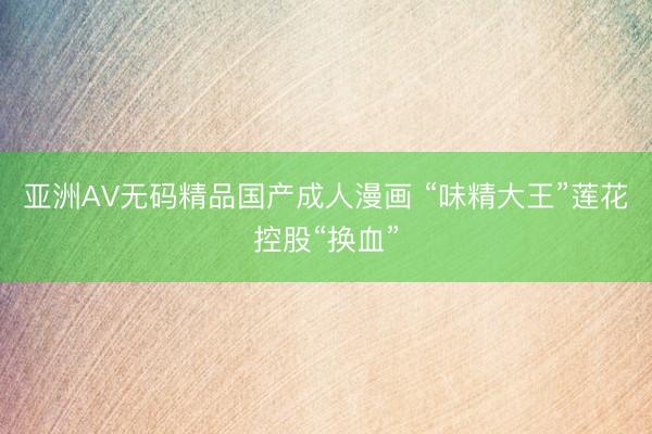亚洲AV无码精品国产成人漫画 “味精大王”莲花控股“换血”