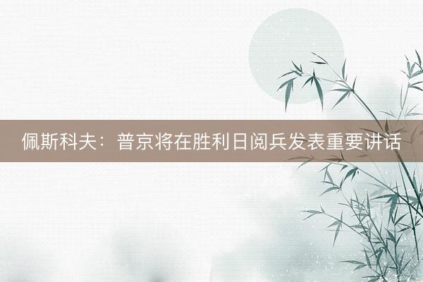 佩斯科夫:普京将在胜利日阅兵发表重要讲话