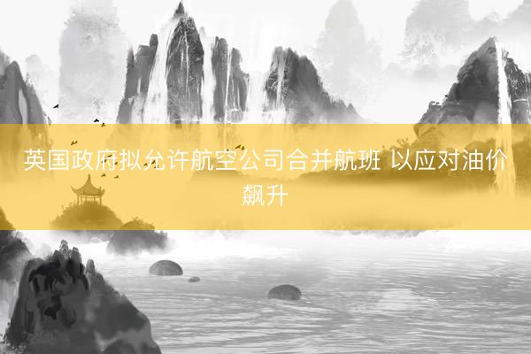 英国政府拟允许航空公司合并航班 以应对油价飙升
