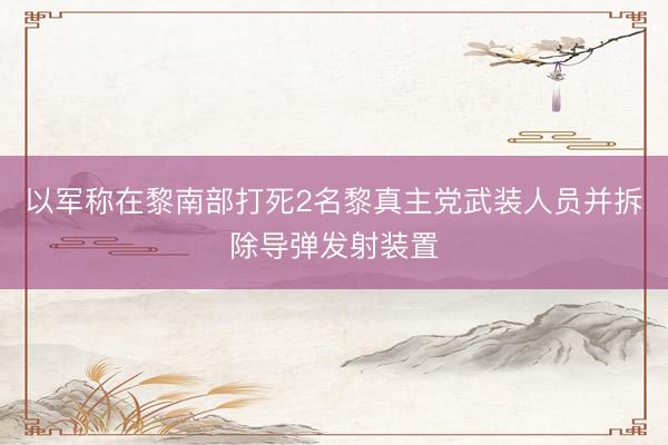 以军称在黎南部打死2名黎真主党武装人员并拆除导弹发射装置