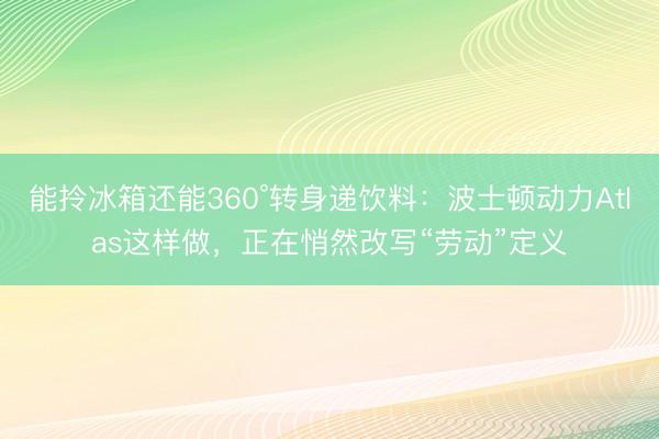 能拎冰箱还能360°转身递饮料:波士顿动力Atlas这样做,正在悄然改写“劳动”定义