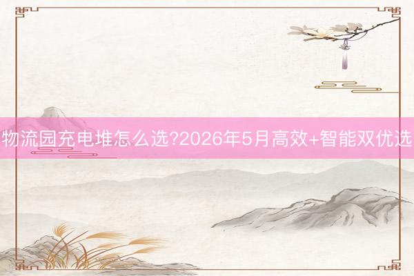 物流园充电堆怎么选?2026年5月高效+智能双优选