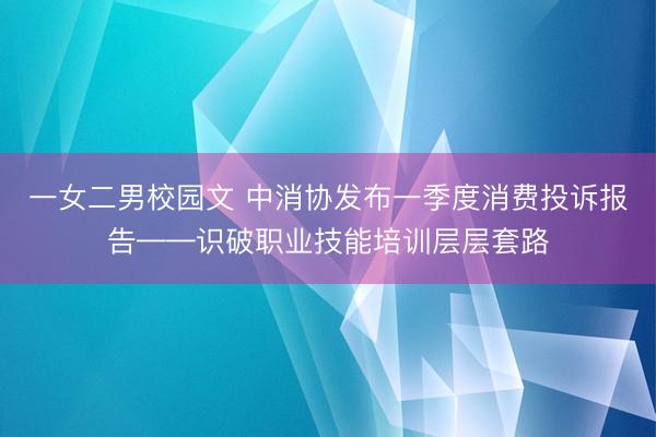 一女二男校园文 中消协发布一季度消费投诉报告——识破职业技能培训层层套路