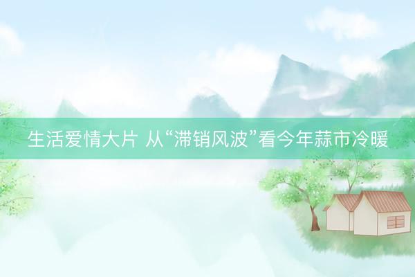 生活爱情大片 从“滞销风波”看今年蒜市冷暖