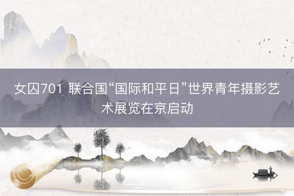 女囚701 联合国“国际和平日”世界青年摄影艺术展览在京启动