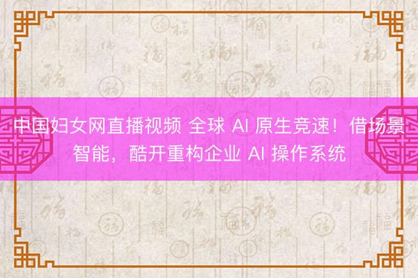 中国妇女网直播视频 全球 AI 原生竞速！借场景智能，酷开重构企业 AI 操作系统