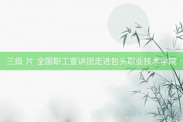 三级 片 全国职工宣讲团走进包头职业技术学院