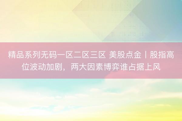 精品系列无码一区二区三区 美股点金丨股指高位波动加剧，两大因素博弈谁占据上风