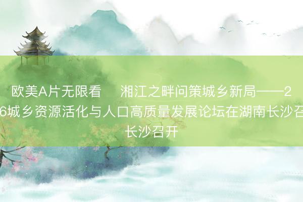 欧美Α片无限看 ​湘江之畔问策城乡新局——2026城乡资源活化与人口高质量发展论坛在湖南长沙召开