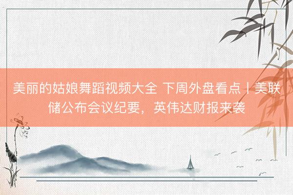 美丽的姑娘舞蹈视频大全 下周外盘看点丨美联储公布会议纪要，英伟达财报来袭