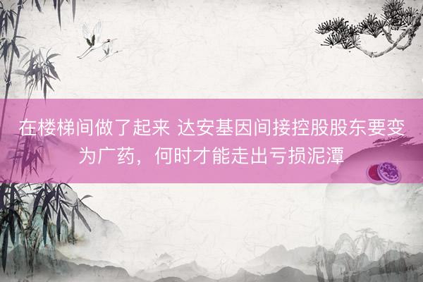 在楼梯间做了起来 达安基因间接控股股东要变为广药，何时才能走出亏损泥潭