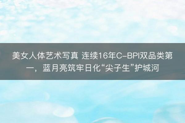 美女人体艺术写真 连续16年C-BPI双品类第一，蓝月亮筑牢日化“尖子生”护城河