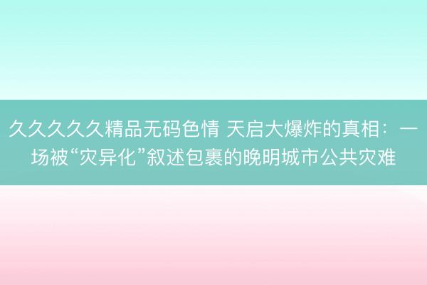 久久久久久精品无码色情 天启大爆炸的真相：一场被“灾异化”叙述包裹的晚明城市公共灾难