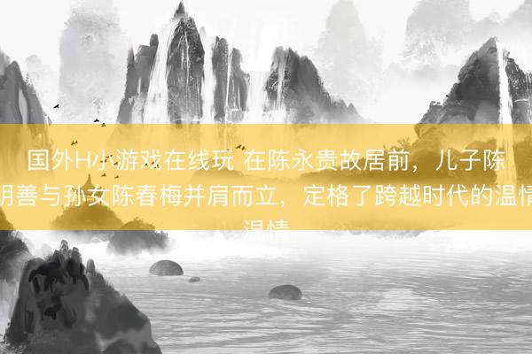 国外H小游戏在线玩 在陈永贵故居前，儿子陈明善与孙女陈春梅并肩而立，定格了跨越时代的温情