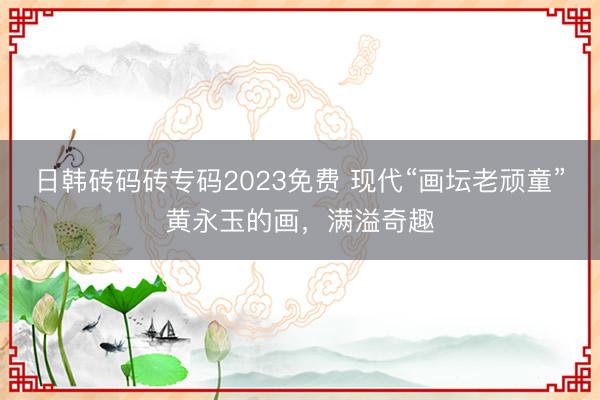 日韩砖码砖专码2023免费 现代“画坛老顽童”黄永玉的画，满溢奇趣