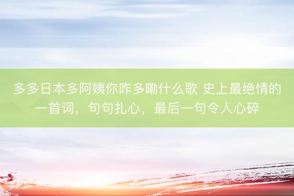 多多日本多阿姨你咋多嘞什么歌 史上最绝情的一首词，句句扎心，最后一句令人心碎