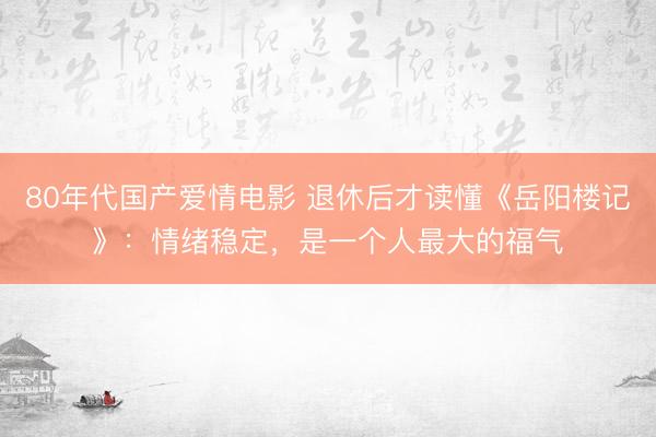 80年代国产爱情电影 退休后才读懂《岳阳楼记》：情绪稳定，是一个人最大的福气