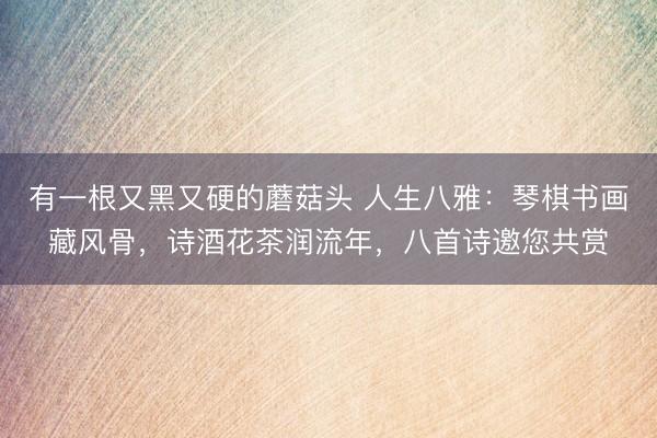 有一根又黑又硬的蘑菇头 人生八雅：琴棋书画藏风骨，诗酒花茶润流年，八首诗邀您共赏