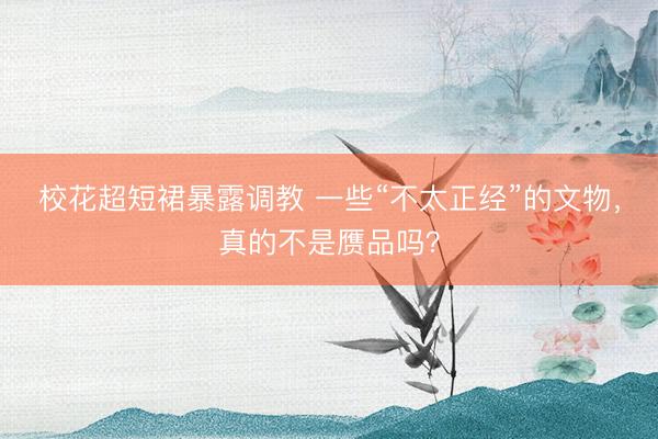 校花超短裙暴露调教 一些“不太正经”的文物，真的不是赝品吗？
