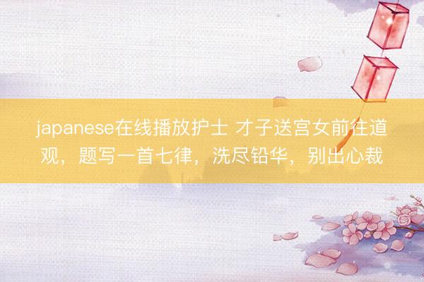 japanese在线播放护士 才子送宫女前往道观，题写一首七律，洗尽铅华，别出心裁