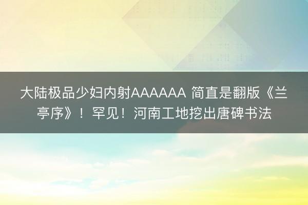 大陆极品少妇内射AAAAAA 简直是翻版《兰亭序》！罕见！河南工地挖出唐碑书法