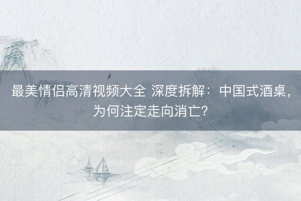最美情侣高清视频大全 深度拆解：中国式酒桌，为何注定走向消亡？
