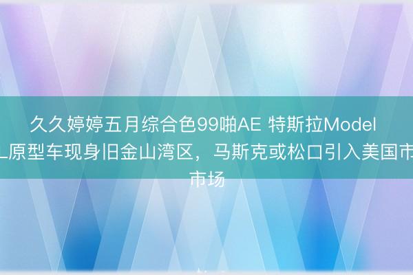 久久婷婷五月综合色99啪AE 特斯拉Model Y L原型车现身旧金山湾区，马斯克或松口引入美国市场