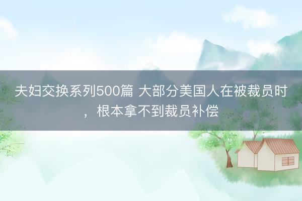 夫妇交换系列500篇 大部分美国人在被裁员时，根本拿不到裁员补偿