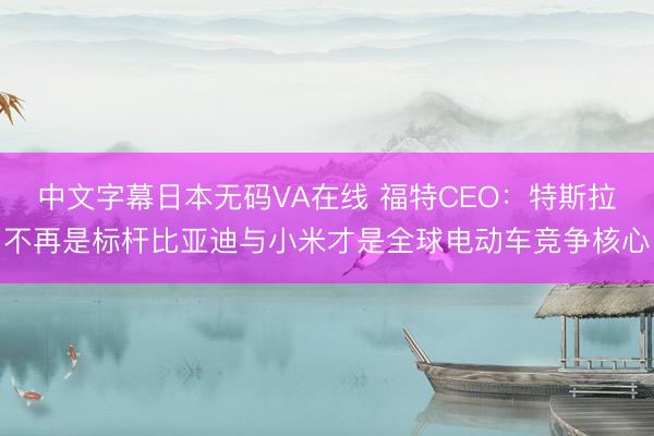 中文字幕日本无码VA在线 福特CEO：特斯拉不再是标杆比亚迪与小米才是全球电动车竞争核心