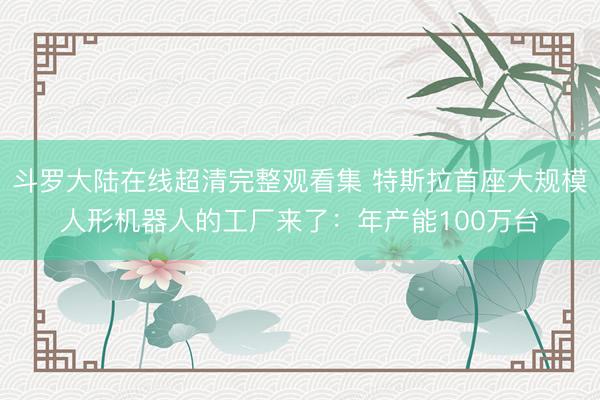 斗罗大陆在线超清完整观看集 特斯拉首座大规模人形机器人的工厂来了：年产能100万台