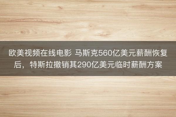 欧美视频在线电影 马斯克560亿美元薪酬恢复后，特斯拉撤销其290亿美元临时薪酬方案