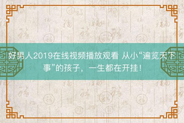好男人2019在线视频播放观看 从小“遍览天下事”的孩子，一生都在开挂！