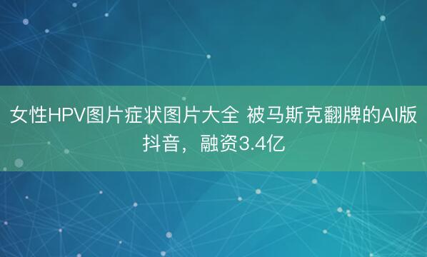 女性HPV图片症状图片大全 被马斯克翻牌的AI版抖音，融资3.4亿