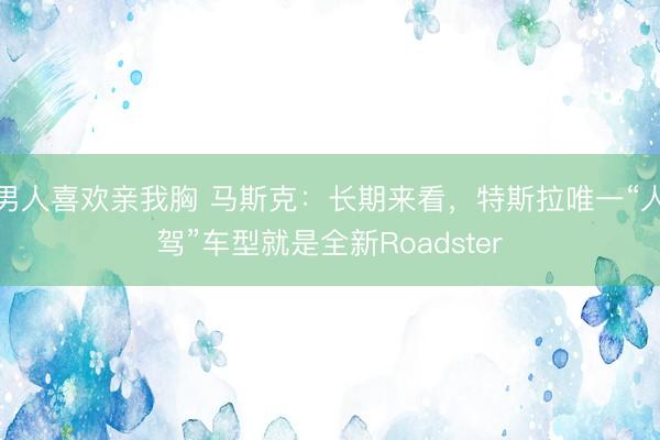 男人喜欢亲我胸 马斯克:长期来看,特斯拉唯一“人驾”车型就是全新Roadster