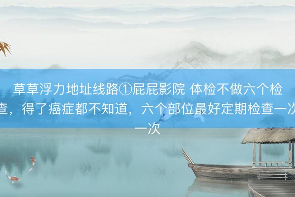 草草浮力地址线路①屁屁影院 体检不做六个检查，得了癌症都不知道，六个部位最好定期检查一次