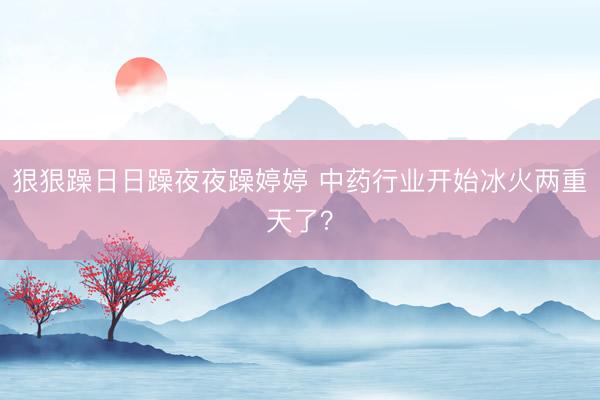 狠狠躁日日躁夜夜躁婷婷 中药行业开始冰火两重天了？