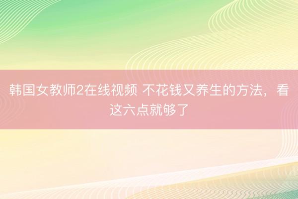 韩国女教师2在线视频 不花钱又养生的方法，看这六点就够了