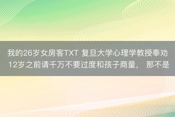 我的26岁女房客TXT 复旦大学心理学教授奉劝 12岁之前请千万不要过度和孩子商量， 那不是