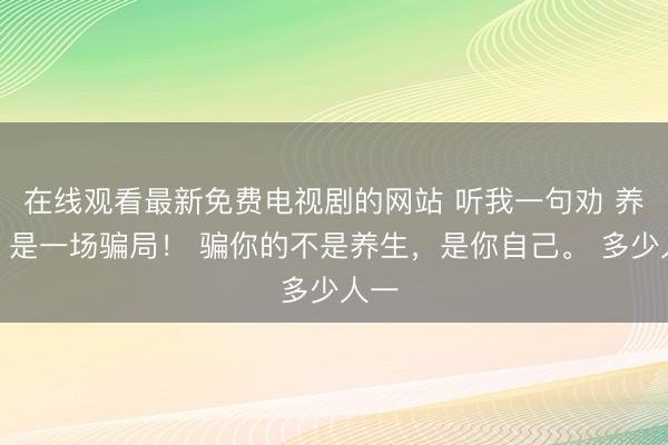 在线观看最新免费电视剧的网站 听我一句劝 养生，是一场骗局！ 骗你的不是养生，是你自己。 多少人一