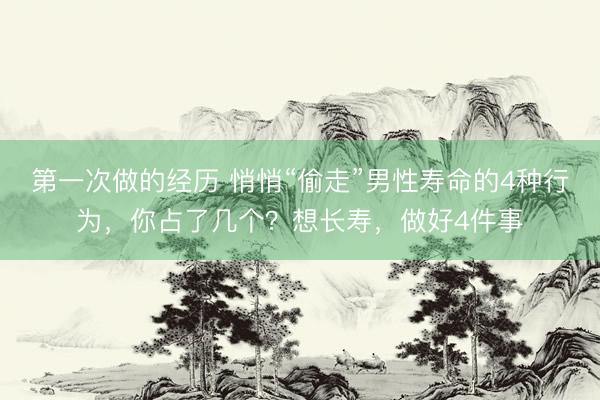 第一次做的经历 悄悄“偷走”男性寿命的4种行为，你占了几个？想长寿，做好4件事