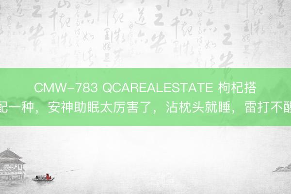 CMW-783 QCAREALESTATE 枸杞搭配一种,安神助眠太厉害了,沾枕头就睡,雷打不醒