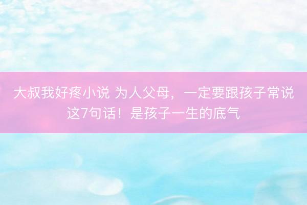 大叔我好疼小说 为人父母，一定要跟孩子常说这7句话！是孩子一生的底气