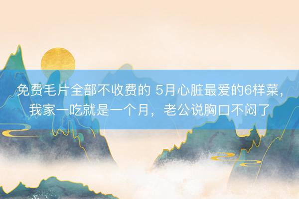 免费毛片全部不收费的 5月心脏最爱的6样菜，我家一吃就是一个月，老公说胸口不闷了