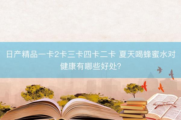 日产精品一卡2卡三卡四卡二卡 夏天喝蜂蜜水对健康有哪些好处？