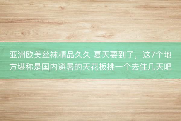亚洲欧美丝袜精品久久 夏天要到了，这7个地方堪称是国内避暑的天花板挑一个去住几天吧